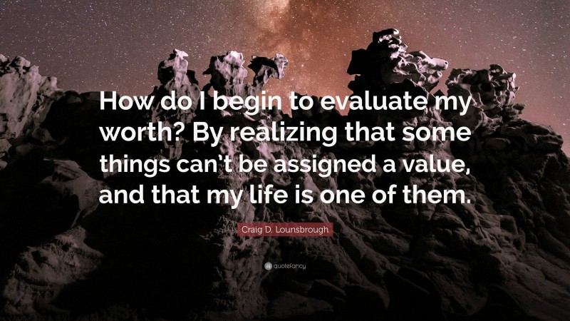 Craig D. Lounsbrough Quote: “How do I begin to evaluate my worth? By realizing that some things can’t be assigned a value, and that my life is one of them.”