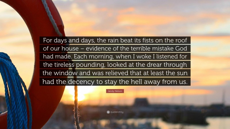 Jandy Nelson Quote: “For days and days, the rain beat its fists on the roof of our house – evidence of the terrible mistake God had made. Each morning, when I woke I listened for the tireless pounding, looked at the drear through the window and was relieved that at least the sun had the decency to stay the hell away from us.”