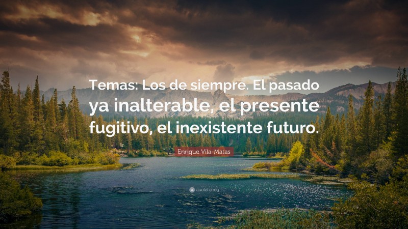 Enrique Vila-Matas Quote: “Temas: Los de siempre. El pasado ya inalterable, el presente fugitivo, el inexistente futuro.”