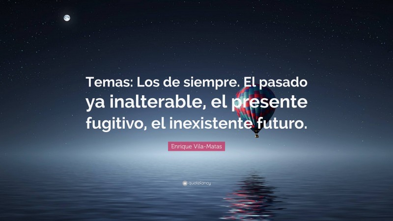 Enrique Vila-Matas Quote: “Temas: Los de siempre. El pasado ya inalterable, el presente fugitivo, el inexistente futuro.”