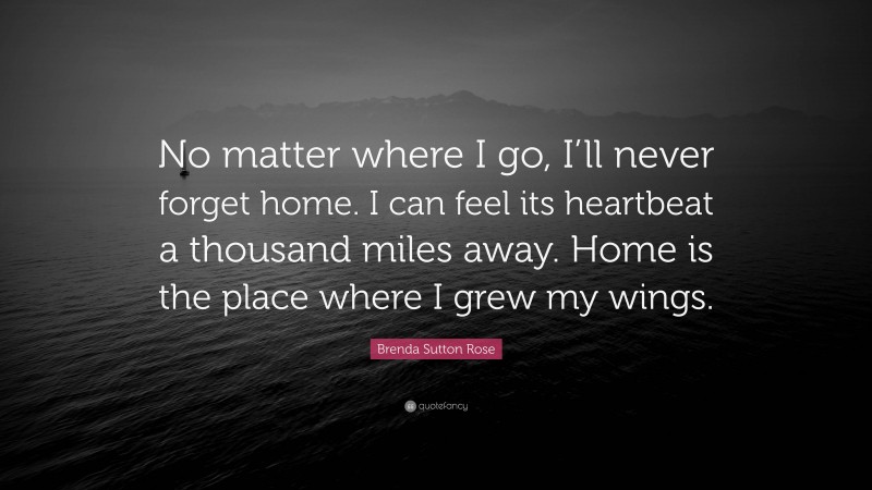 Brenda Sutton Rose Quote: “No matter where I go, I’ll never forget home. I can feel its heartbeat a thousand miles away. Home is the place where I grew my wings.”