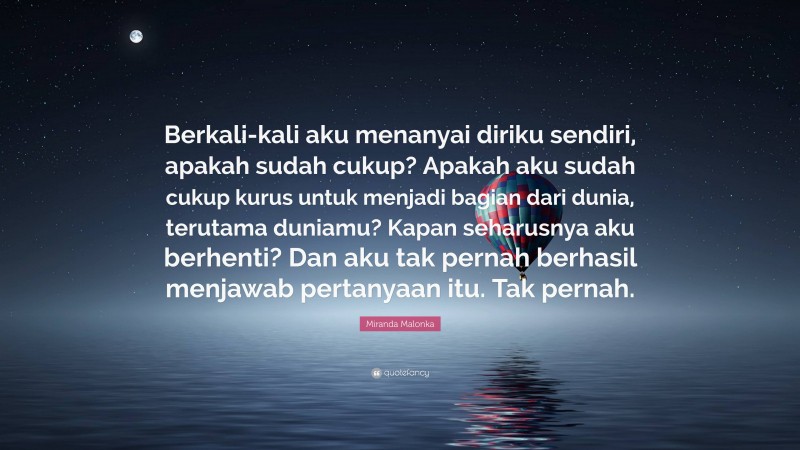 Miranda Malonka Quote: “Berkali-kali aku menanyai diriku sendiri, apakah sudah cukup? Apakah aku sudah cukup kurus untuk menjadi bagian dari dunia, terutama duniamu? Kapan seharusnya aku berhenti? Dan aku tak pernah berhasil menjawab pertanyaan itu. Tak pernah.”