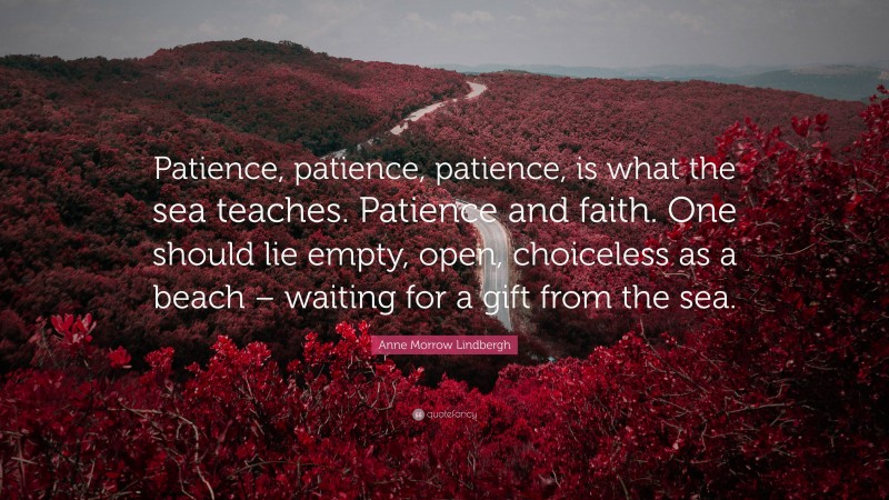 Anne Morrow Lindbergh Quote: “Patience, patience, patience, is what the sea teaches. Patience and faith. One should lie empty, open, choiceless as a beach – waiting for a gift from the sea.”