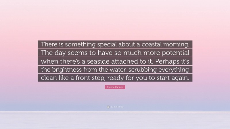 Joanna Cannon Quote: “There is something special about a coastal morning. The day seems to have so much more potential when there’s a seaside attached to it. Perhaps it’s the brightness from the water, scrubbing everything clean like a front step, ready for you to start again.”