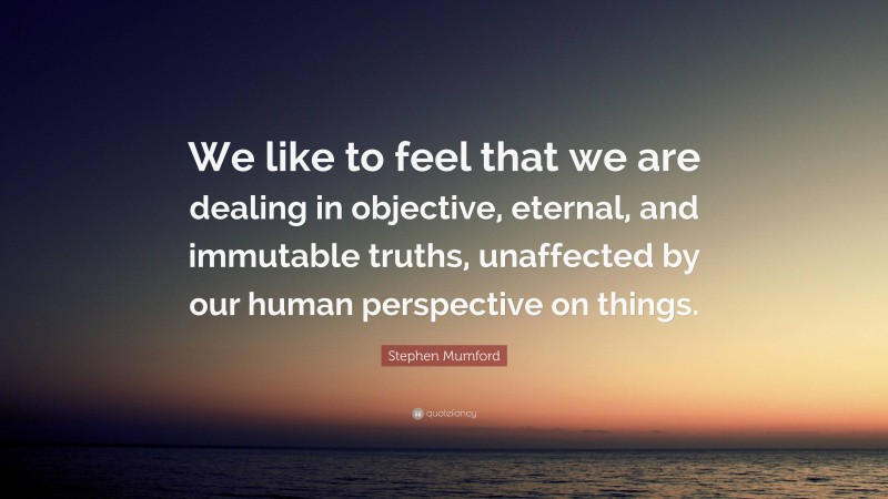 Stephen Mumford Quote: “We like to feel that we are dealing in objective, eternal, and immutable truths, unaffected by our human perspective on things.”