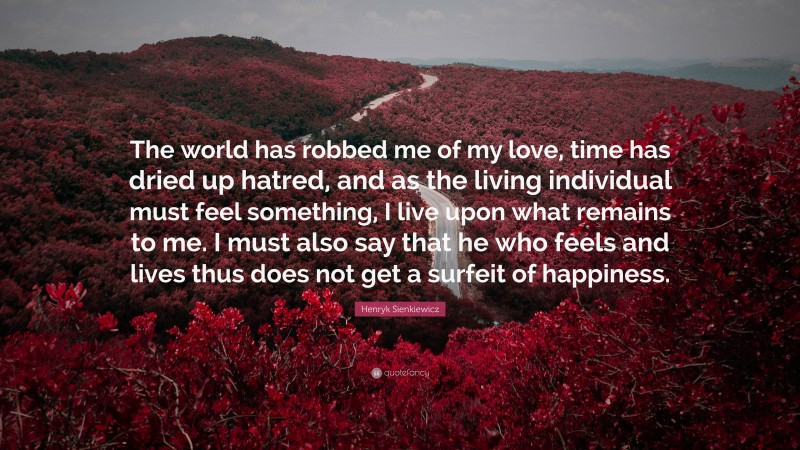 Henryk Sienkiewicz Quote: “The world has robbed me of my love, time has dried up hatred, and as the living individual must feel something, I live upon what remains to me. I must also say that he who feels and lives thus does not get a surfeit of happiness.”