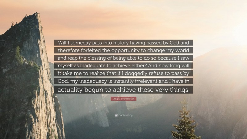 Craig D. Lounsbrough Quote: “Will I someday pass into history having passed by God and therefore forfeited the opportunity to change my world and reap the blessing of being able to do so because I saw myself as inadequate to achieve either? And how long will it take me to realize that if I doggedly refuse to pass by God, my inadequacy is instantly irrelevant and I have in actuality begun to achieve these very things.”