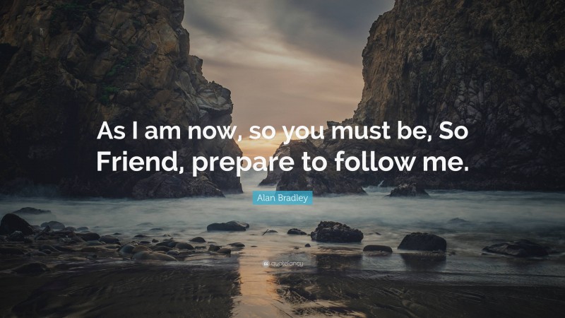Alan Bradley Quote: “As I am now, so you must be, So Friend, prepare to follow me.”