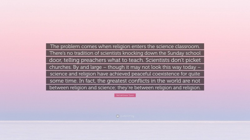 Neil deGrasse Tyson Quote: “The problem comes when religion enters the science classroom. There’s no tradition of scientists knocking down the Sunday school door, telling preachers what to teach. Scientists don’t picket churches. By and large – though it may not look this way today – science and religion have achieved peaceful coexistence for quite some time. In fact, the greatest conflicts in the world are not between religion and science; they’re between religion and religion.”