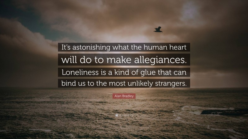 Alan Bradley Quote: “It’s astonishing what the human heart will do to make allegiances. Loneliness is a kind of glue that can bind us to the most unlikely strangers.”