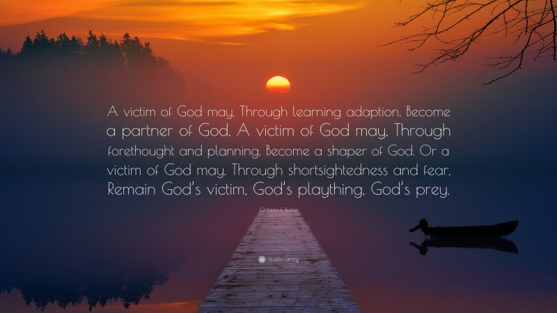 Octavia E. Butler Quote: “A victim of God may, Through learning adaption, Become a partner of God, A victim of God may, Through forethought and planning, Become a shaper of God. Or a victim of God may, Through shortsightedness and fear, Remain God’s victim, God’s plaything, God’s prey.”