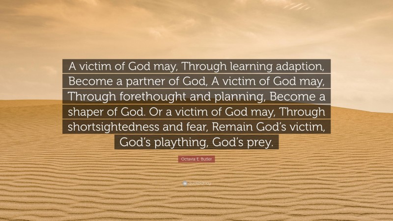 Octavia E. Butler Quote: “A victim of God may, Through learning adaption, Become a partner of God, A victim of God may, Through forethought and planning, Become a shaper of God. Or a victim of God may, Through shortsightedness and fear, Remain God’s victim, God’s plaything, God’s prey.”