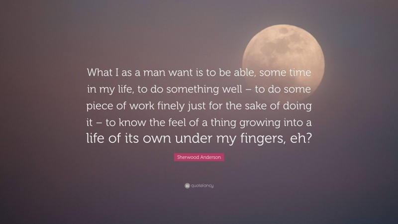 Sherwood Anderson Quote: “What I as a man want is to be able, some time in my life, to do something well – to do some piece of work finely just for the sake of doing it – to know the feel of a thing growing into a life of its own under my fingers, eh?”