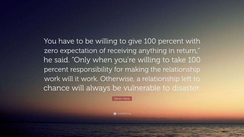 Darren Hardy Quote: “You have to be willing to give 100 percent with zero expectation of receiving anything in return,” he said. “Only when you’re willing to take 100 percent responsibility for making the relationship work will it work. Otherwise, a relationship left to chance will always be vulnerable to disaster.”