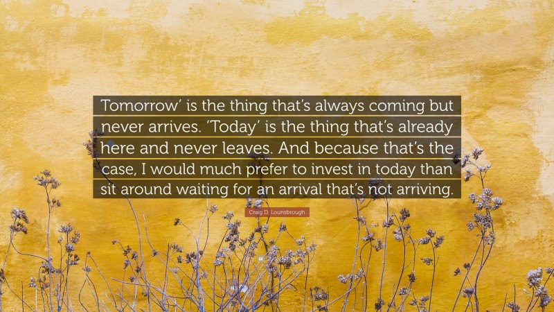 Craig D. Lounsbrough Quote: “Tomorrow’ is the thing that’s always coming but never arrives. ‘Today’ is the thing that’s already here and never leaves. And because that’s the case, I would much prefer to invest in today than sit around waiting for an arrival that’s not arriving.”