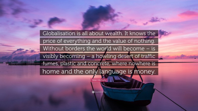Peter Hitchens Quote: “Globalisation is all about wealth. It knows the price of everything and the value of nothing. Without borders the world will become – is visibly becoming – a howling desert of traffic fumes, plastic and concrete, where nowhere is home and the only language is money.”