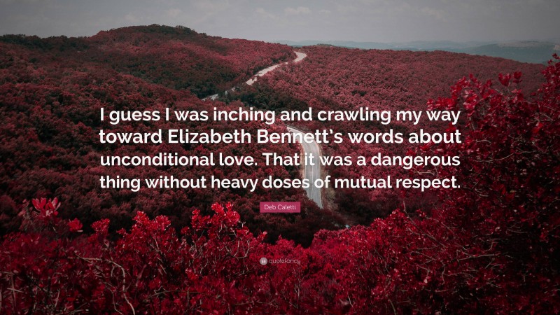 Deb Caletti Quote: “I guess I was inching and crawling my way toward Elizabeth Bennett’s words about unconditional love. That it was a dangerous thing without heavy doses of mutual respect.”