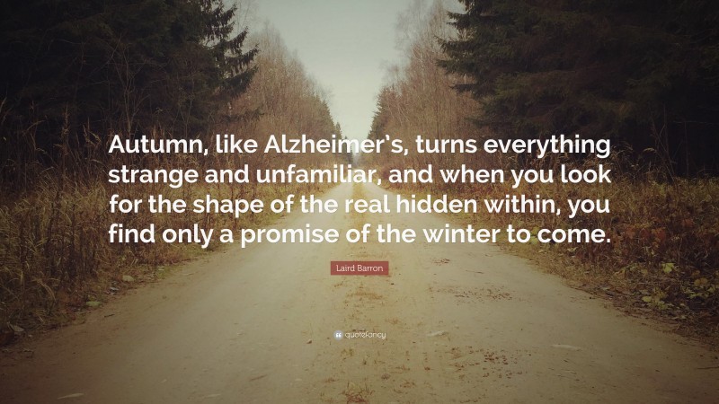 Laird Barron Quote: “Autumn, like Alzheimer’s, turns everything strange and unfamiliar, and when you look for the shape of the real hidden within, you find only a promise of the winter to come.”