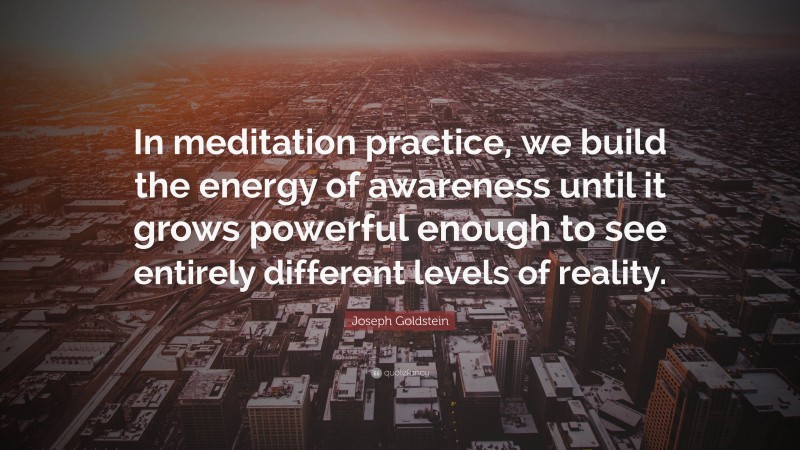 Joseph Goldstein Quote: “In meditation practice, we build the energy of awareness until it grows powerful enough to see entirely different levels of reality.”