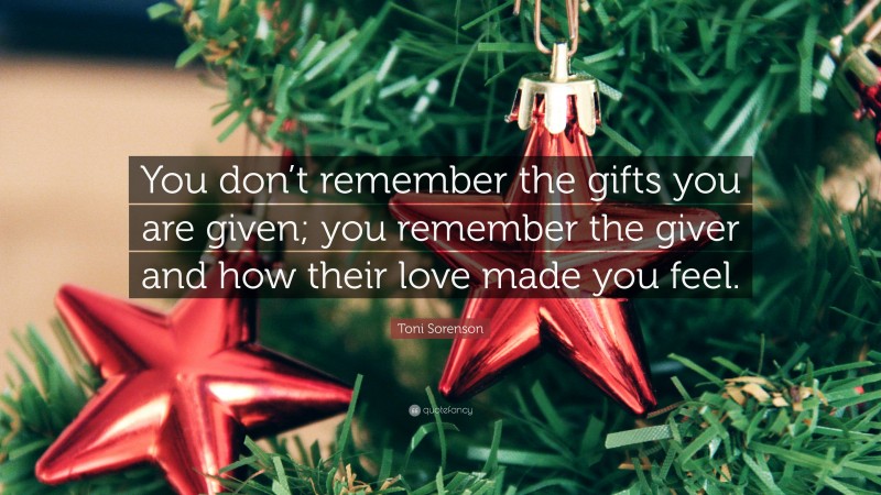 Toni Sorenson Quote: “You don’t remember the gifts you are given; you remember the giver and how their love made you feel.”