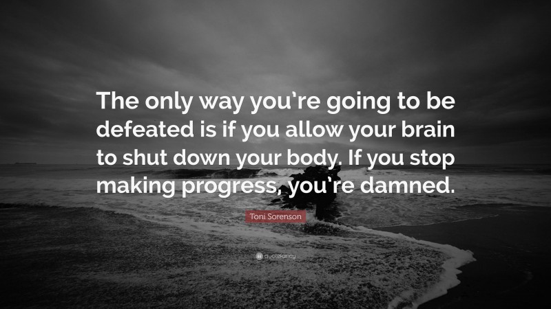 Toni Sorenson Quote: “The only way you’re going to be defeated is if you allow your brain to shut down your body. If you stop making progress, you’re damned.”