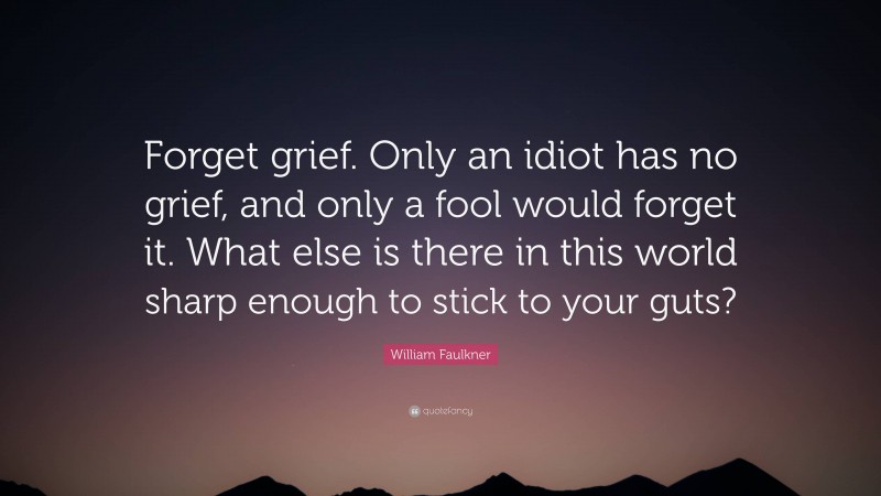 William Faulkner Quote: “Forget grief. Only an idiot has no grief, and only a fool would forget it. What else is there in this world sharp enough to stick to your guts?”