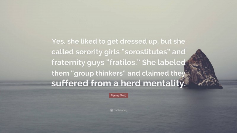 Penny Reid Quote: “Yes, she liked to get dressed up, but she called sorority girls “sorostitutes” and fraternity guys “fratilos.” She labeled them “group thinkers” and claimed they suffered from a herd mentality.”