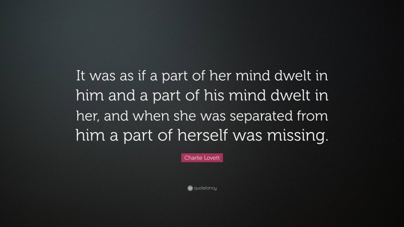 Charlie Lovett Quote: “It was as if a part of her mind dwelt in him and a part of his mind dwelt in her, and when she was separated from him a part of herself was missing.”