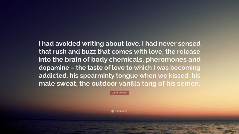 Chloe Thurlow Quote: “I had avoided writing about love. I had never sensed that rush and buzz that comes with love, the release into the brain of body chemicals, pheromones and dopamine – the taste of love to which I was becoming addicted, his spearminty tongue when we kissed, his male sweat, the outdoor vanilla tang of his semen.”