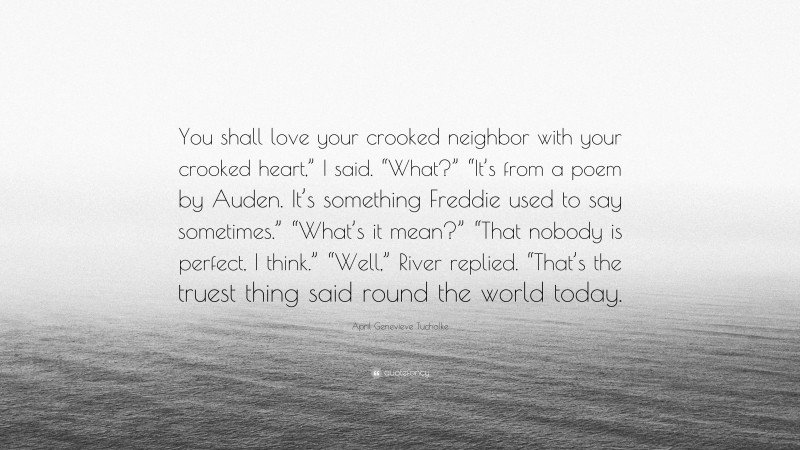 April Genevieve Tucholke Quote: “You shall love your crooked neighbor with your crooked heart,” I said. “What?” “It’s from a poem by Auden. It’s something Freddie used to say sometimes.” “What’s it mean?” “That nobody is perfect, I think.” “Well,” River replied. “That’s the truest thing said round the world today.”