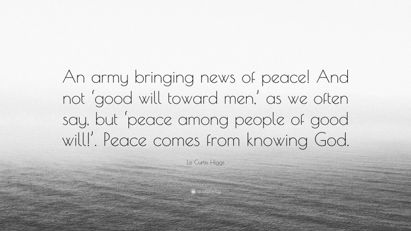 Liz Curtis Higgs Quote: “An army bringing news of peace! And not ‘good will toward men,’ as we often say, but ‘peace among people of good will!’. Peace comes from knowing God.”