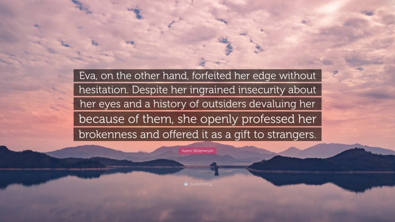 Karen Witemeyer Quote: “Eva, on the other hand, forfeited her edge without hesitation. Despite her ingrained insecurity about her eyes and a history of outsiders devaluing her because of them, she openly professed her brokenness and offered it as a gift to strangers.”