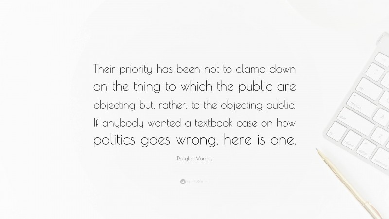 Douglas Murray Quote: “Their priority has been not to clamp down on the thing to which the public are objecting but, rather, to the objecting public. If anybody wanted a textbook case on how politics goes wrong, here is one.”