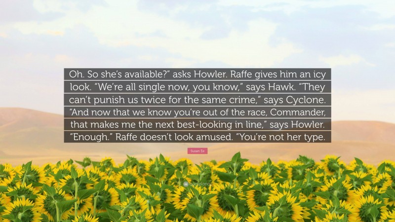 Susan Ee Quote: “Oh. So she’s available?” asks Howler. Raffe gives him an icy look. “We’re all single now, you know,” says Hawk. “They can’t punish us twice for the same crime,” says Cyclone. “And now that we know you’re out of the race, Commander, that makes me the next best-looking in line,” says Howler. “Enough.” Raffe doesn’t look amused. “You’re not her type.”