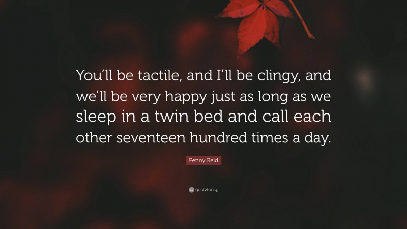 Penny Reid Quote: “You’ll be tactile, and I’ll be clingy, and we’ll be very happy just as long as we sleep in a twin bed and call each other seventeen hundred times a day.”