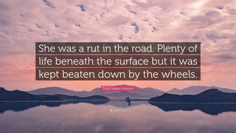 Zora Neale Hurston Quote: “She was a rut in the road. Plenty of life beneath the surface but it was kept beaten down by the wheels.”