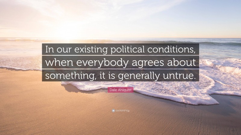 Dale Ahlquist Quote: “In our existing political conditions, when everybody agrees about something, it is generally untrue.”