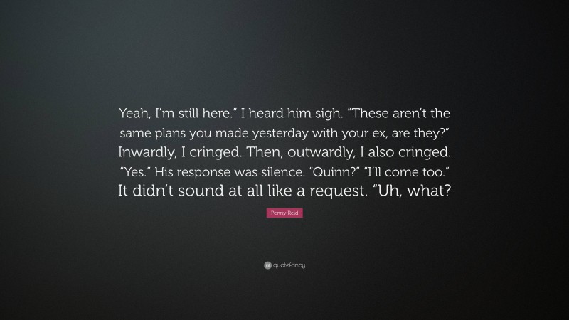 Penny Reid Quote: “Yeah, I’m still here.” I heard him sigh. “These aren’t the same plans you made yesterday with your ex, are they?” Inwardly, I cringed. Then, outwardly, I also cringed. “Yes.” His response was silence. “Quinn?” “I’ll come too.” It didn’t sound at all like a request. “Uh, what?”