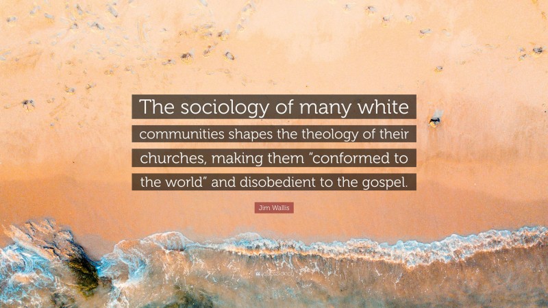 Jim Wallis Quote: “The sociology of many white communities shapes the theology of their churches, making them “conformed to the world” and disobedient to the gospel.”