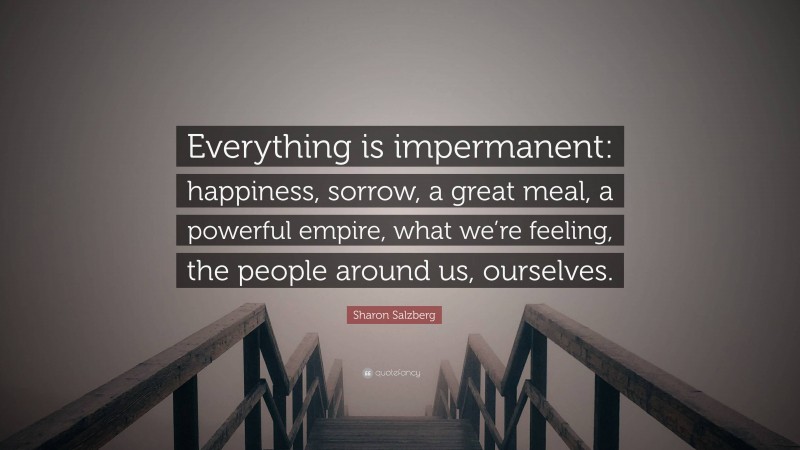 Sharon Salzberg Quote: “Everything is impermanent: happiness, sorrow, a great meal, a powerful empire, what we’re feeling, the people around us, ourselves.”