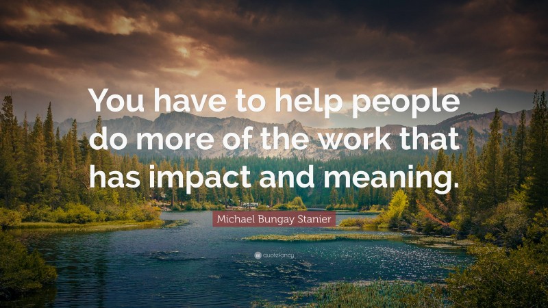 Michael Bungay Stanier Quote: “You have to help people do more of the work that has impact and meaning.”