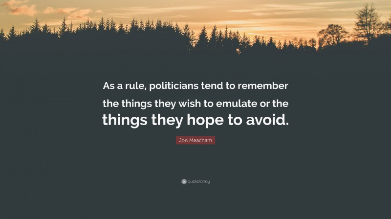 Jon Meacham Quote: “As a rule, politicians tend to remember the things they wish to emulate or the things they hope to avoid.”