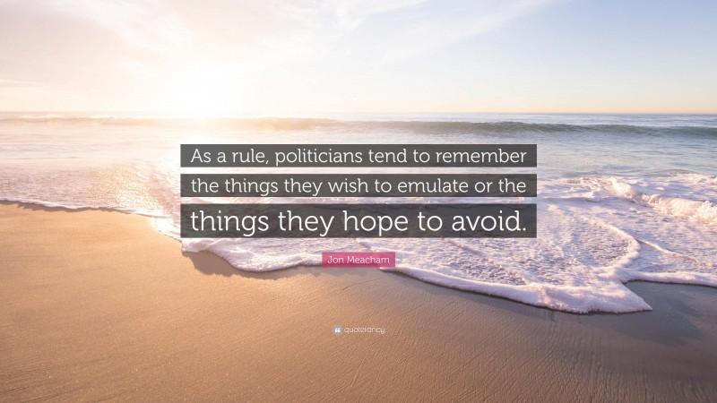 Jon Meacham Quote: “As a rule, politicians tend to remember the things they wish to emulate or the things they hope to avoid.”