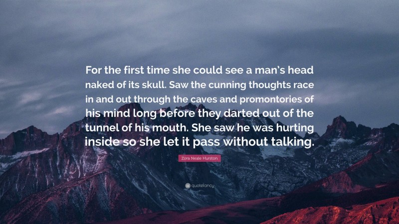 Zora Neale Hurston Quote: “For the first time she could see a man’s head naked of its skull. Saw the cunning thoughts race in and out through the caves and promontories of his mind long before they darted out of the tunnel of his mouth. She saw he was hurting inside so she let it pass without talking.”