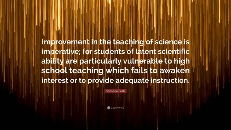 Vannevar Bush Quote: “Improvement in the teaching of science is imperative; for students of latent scientific ability are particularly vulnerable to high school teaching which fails to awaken interest or to provide adequate instruction.”