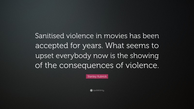 Stanley Kubrick Quote: “Sanitised violence in movies has been accepted for years. What seems to upset everybody now is the showing of the consequences of violence.”