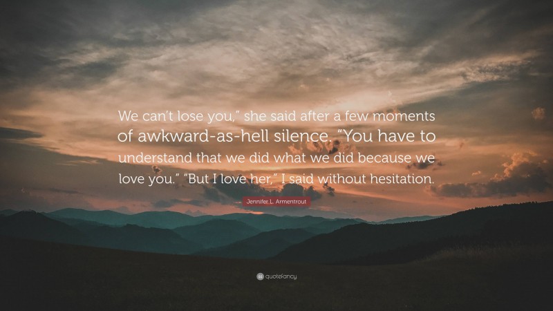 Jennifer L. Armentrout Quote: “We can’t lose you,” she said after a few moments of awkward-as-hell silence. “You have to understand that we did what we did because we love you.” “But I love her,” I said without hesitation.”