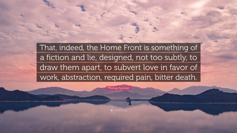 Thomas Pynchon Quote: “That, indeed, the Home Front is something of a fiction and lie, designed, not too subtly, to draw them apart, to subvert love in favor of work, abstraction, required pain, bitter death.”