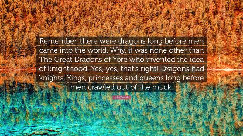 Sully Tarnish Quote: “Remember, there were dragons long before men came into the world. Why, it was none other than The Great Dragons of Yore who invented the idea of knighthood. Yes, yes, that’s right! Dragons had knights, Kings, princesses and queens long before men crawled out of the muck.”