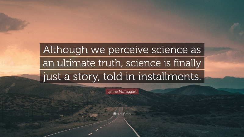 Lynne McTaggart Quote: “Although we perceive science as an ultimate truth, science is finally just a story, told in installments.”